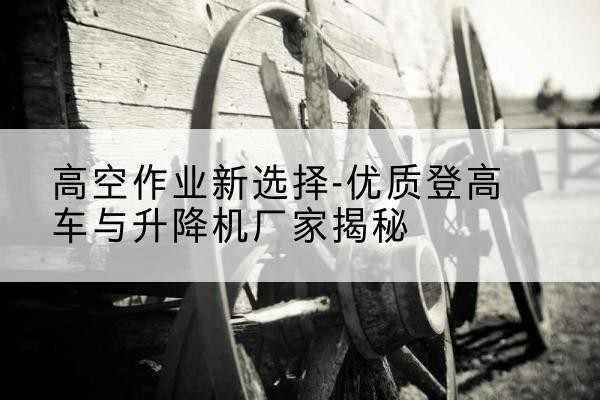 峨边登高车厂家-高空作业新选择-优质登高车与升降机厂家揭秘