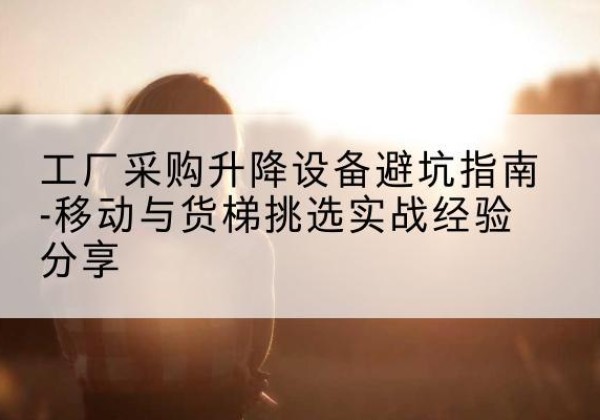 峨边移动式升降机怎么选-工厂采购升降设备避坑指南-移动与货梯挑选实战经验分享