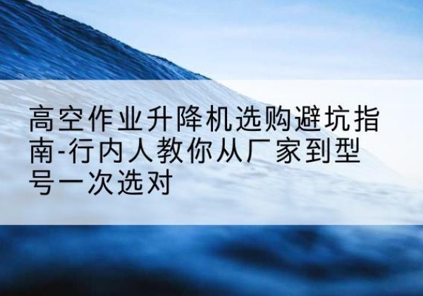 峨边升降平台厂家-高空作业升降机选购避坑指南-行内人教你从厂家到型号一次选对