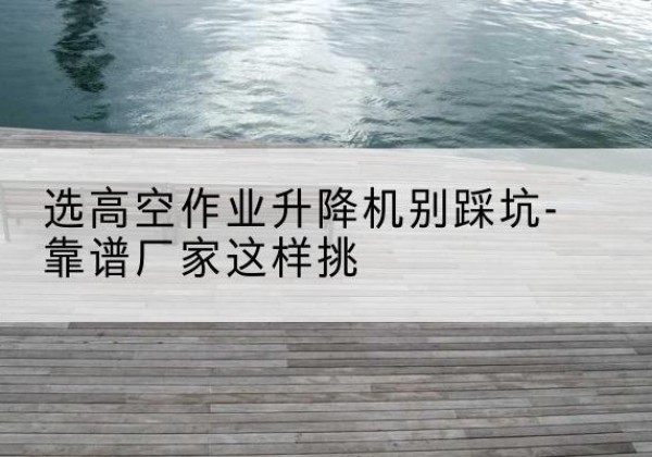 峨边剪叉式升降机厂家-选高空作业升降机别踩坑-靠谱厂家这样挑