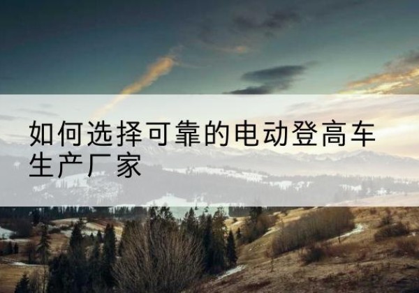 峨边电动登高车厂家-如何选择可靠的电动登高车生产厂家