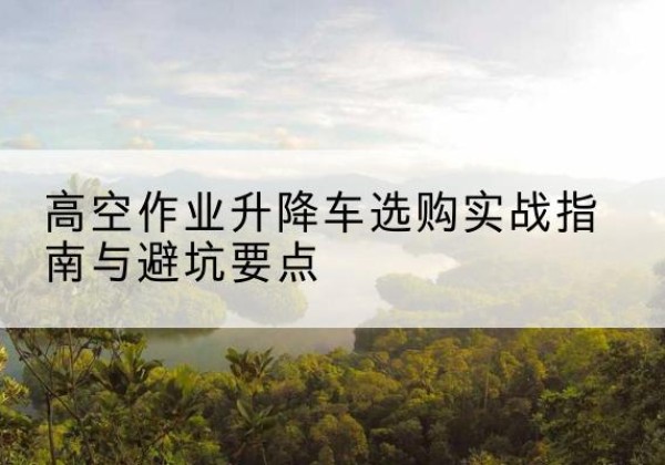 峨边升降车怎么选-高空作业升降车选购实战指南与避坑要点