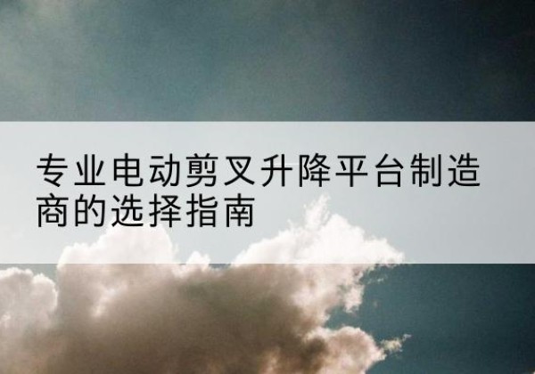 峨边电动剪叉升降平台厂家-专业电动剪叉升降平台制造商的选择指南
