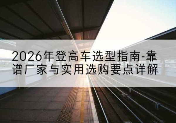 峨边登高车厂家推荐-2026年登高车选型指南-靠谱厂家与实用选购要点详解